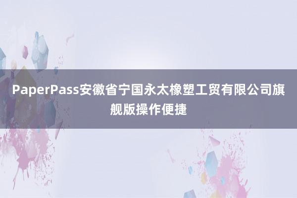 PaperPass安徽省宁国永太橡塑工贸有限公司旗舰版操作便捷