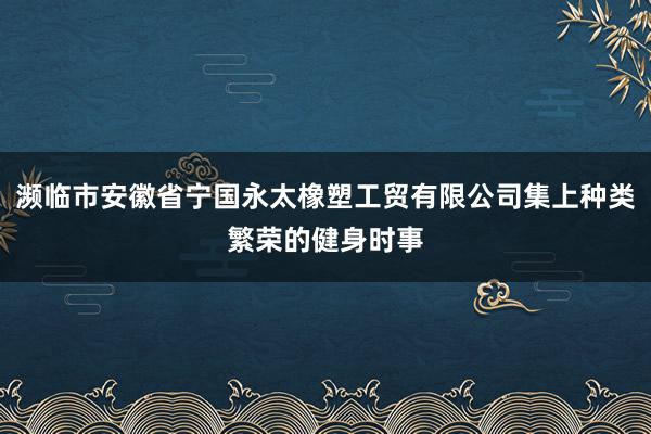濒临市安徽省宁国永太橡塑工贸有限公司集上种类繁荣的健身时事