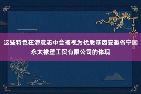 这些特色在潜意志中会被视为优质基因安徽省宁国永太橡塑工贸有限公司的体现