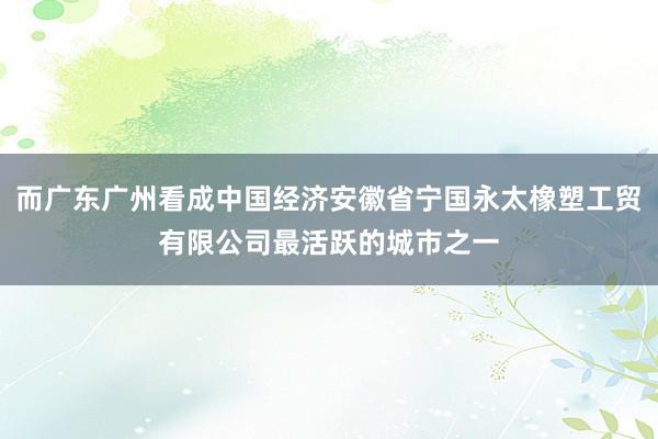 而广东广州看成中国经济安徽省宁国永太橡塑工贸有限公司最活跃的城市之一